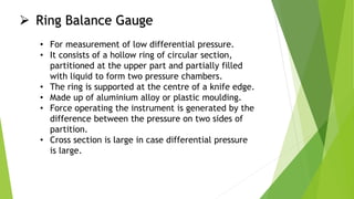  Ring Balance Gauge
• For measurement of low differential pressure.
• It consists of a hollow ring of circular section,
partitioned at the upper part and partially filled
with liquid to form two pressure chambers.
• The ring is supported at the centre of a knife edge.
• Made up of aluminium alloy or plastic moulding.
• Force operating the instrument is generated by the
difference between the pressure on two sides of
partition.
• Cross section is large in case differential pressure
is large.
 