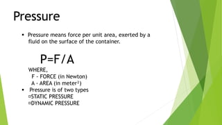Pressure
 Pressure means force per unit area, exerted by a
fluid on the surface of the container.
P=F/A
WHERE,
F - FORCE (in Newton)
A - AREA (in meter²)
 Pressure is of two types
STATIC PRESSURE
DYNAMIC PRESSURE
 