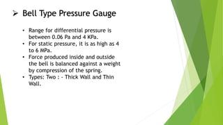  Bell Type Pressure Gauge
• Range for differential pressure is
between 0.06 Pa and 4 KPa.
• For static pressure, it is as high as 4
to 6 MPa.
• Force produced inside and outside
the bell is balanced against a weight
by compression of the spring.
• Types: Two : - Thick Wall and Thin
Wall.
 