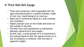  Thick Wall Bell Gauge
• Thick wall comprises a bell suspended with the
open end downwards in a sealed chamber, made
of cast iron, liquid being oil or mercury.
• Open end is covered by liquid as a seal creating
two chambers.
• Higher pressure acts on the inside and lower on
the outside of the bell.
• The bell rises until equilibrium is maintained
between upward force and weight.
• As bell rises, a small portion of it is immersed in
the sealing liquid so that the upward thrust on it,
due to buoyancy is reduced, with increase in
apparent weight.
 