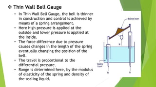  Thin Wall Bell Gauge
• In Thin Wall Bell Gauge, the bell is thinner
in construction and control is achieved by
means of a spring arrangement.
• Here high pressure is applied at the
outside and lower pressure is applied at
the inside.
• The force difference due to pressure
causes changes in the length of the spring
eventually changing the position of the
bell.
• The travel is proportional to the
differential pressure.
• Range is determined here, by the modulus
of elasticity of the spring and density of
the sealing liquid.
 