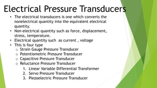 Electrical Pressure Transducers
• The electrical transducers is one which converts the
nonelectrical quantity into the equivalent electrical
quantity.
• Non-electrical quantity such as force, displacement,
stress, temperature.
• Electrical quantity such as current , voltage
• This is four type
o Strain Gauge Pressure Transducer
o Potentiometric Pressure Transducer
o Capacitive Pressure Transducer
o Reluctance Pressure Transducer
1. Linear Variable Differential Transformer
2. Servo Pressure Transducer
3. Piezoelectric Pressure Transducer
 