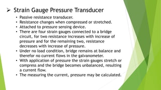  Strain Gauge Pressure Transducer
• Passive resistance transducer.
• Resistance changes when compressed or stretched.
• Attached to pressure sensing device.
• There are four strain gauges connected to a bridge
circuit, for two resistance increases with increase of
pressure and for the remaining two, resistance
decreases with increase of pressure.
• Under no load condition, bridge remains at balance and
therefor no current flows in the galvanometer.
• With application of pressure the strain gauges stretch or
compress and the bridge becomes unbalanced, resulting
a current flow.
• The measuring the current, pressure may be calculated.
 