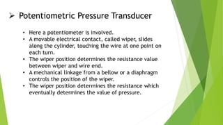  Potentiometric Pressure Transducer
• Here a potentiometer is involved.
• A movable electrical contact, called wiper, slides
along the cylinder, touching the wire at one point on
each turn.
• The wiper position determines the resistance value
between wiper and wire end.
• A mechanical linkage from a bellow or a diaphragm
controls the position of the wiper.
• The wiper position determines the resistance which
eventually determines the value of pressure.
 