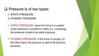  Pressure is of two types-
1- STATIC PRESSURE
2- DYNAMIC PRESSURE
 STATIC PRESSURE- when the force in a system
under pressure is constant or static (i.e. unvarying),
the pressure is said to be static pressure.
 DYNAMIC PRESSURE- If the force is varying, on
the other hand, the pressure is said to be dynamic
pressure.
 