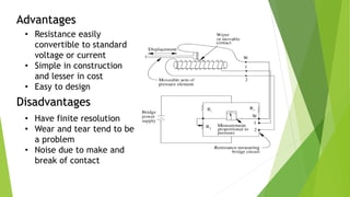 Advantages
Disadvantages
• Resistance easily
convertible to standard
voltage or current
• Simple in construction
and lesser in cost
• Easy to design
• Have finite resolution
• Wear and tear tend to be
a problem
• Noise due to make and
break of contact
 