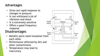 Advantages
Disadvantages
• Gives out rapid response to
changes in pressure
• It can withstand a lot of
vibration and shock
• It is extremely sensitive
• Offers a good frequency
response
• Metallic parts need insulation from
each other
• Performance affected by dirt and
other contaminants
• Temperature may lead to
inaccuracy
 