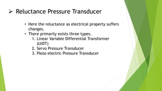  Reluctance Pressure Transducer
• Here the reluctance as electrical property suffers
changes.
• There primarily exists three types.
1. Linear Variable Differential Transformer
(LVDT)
2. Servo Pressure Transducer
3. Piezo electric Pressure Transducer
 