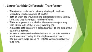 1. Linear Variable Differential Transformer
• The device consists of a primary winding (P) and two
secondary windings named S1 and S2.
• Both of them are wound on one cylindrical former, side by
side, and they have equal number of turns.
• Their arrangement is such that they maintain symmetry
with either side of the primary winding (P).
• A movable soft iron core is placed parallel to the axis of the
cylindrical former.
• An arm is connected to the other end of the soft iron core
and it moves according to the displacement produced.
• The pressure range is 250 Pa - 70 MPa with a sensitivity of
0.35 MPa.
 