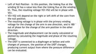 • Left of Null Position – In this position, the linking flux at the
winding S2 has a value less than the linking flux at the winding
S1. Thus, the resulting voltage VS1-VS2 will be in phase with
VS1.
• VS1-VS2 will depend on the right or left shift of the core from
the null position.
• The resulting voltage is in phase with the primary winding
voltage for the change of the arm in one direction, and is 180 °
out of phase for the change of the arm position in the other
direction.
• The magnitude and displacement can be easily calculated or
plotted by calculating the magnitude and phase of the resulting
voltage.
• The LVDT is connected to a diaphragm or bellow and with
changes of pressure, the position of the LVDT changes,
producing current output from where the pressure difference
can be evaluated.
 