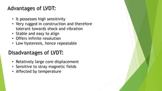 Advantages of LVDT:
• It possesses high sensitivity
• Very rugged in construction and therefore
tolerant towards shock and vibration
• Stable and easy to align
• Offers infinite resolution
• Low hysteresis, hence repeatable
Disadvantages of LVDT:
• Relatively large core displacement
• Sensitive to stray magnetic fields
• Affected by temperature
 