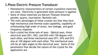 3.Piezo Electric Pressure Transducer
• Piezoelectric characteristics of certain crystalline materials
are used. Electricity is generated when pressure is applied.
• Some of these materials are Barium Titanate Sintered
powder, quartz, tourmaline, Rochelle salt.
• The main advantages of these crystals are that they have
high mechanical and thermal state capability, capability of
withstanding high order of strain, low leakage, and good
frequency response.
• Each crystal has three sets of axes – Optical axes, three
electrical axes OX1, OX2, and OX3 with 120 degree with
each other, and three mechanical axes OY1, OY2 and OY3
also at 120 degree with each other. The mechanical axes
will be at right angles to the electrical axes. Some of the
parameters that decide the nature of the crystal for the
application are
 