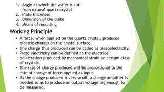 1. Angle at which the wafer is cut
from natural quartz crystal
2. Plate thickness
3. Dimension of the plate
4. Means of mounting
Working Principle
• A force, when applied on the quartz crystal, produces
electric charges on the crystal surface.
• The charge thus produced can be called as piezoelectricity.
• Piezo electricity can be defined as the electrical
polarization produced by mechanical strain on certain class
of crystals.
• The rate of charge produced will be proportional to the
rate of change of force applied as input.
• As the charge produced is very small, a charge amplifier is
needed so as to produce an output voltage big enough to
be measured.
 