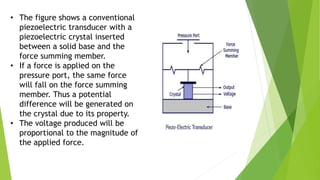 • The figure shows a conventional
piezoelectric transducer with a
piezoelectric crystal inserted
between a solid base and the
force summing member.
• If a force is applied on the
pressure port, the same force
will fall on the force summing
member. Thus a potential
difference will be generated on
the crystal due to its property.
• The voltage produced will be
proportional to the magnitude of
the applied force.
 