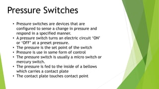 Pressure Switches
• Pressure switches are devices that are
configured to sense a change in pressure and
respond in a specified manner.
• A pressure switch turns an electric circuit ‘ON’
or ‘OFF’ at a preset pressure.
• The pressure is the set point of the switch
• Pressure is use in some form of control
• The pressure switch is usually a micro switch or
mercury switch.
• The pressure is fed to the inside of a bellows
which carries a contact plate
• The contact plate touches contact point
 