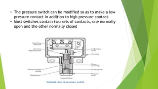 • The pressure switch can be modified so as to make a low
pressure contact in addition to high pressure contact.
• Most switches contain two sets of contacts, one normally
open and the other normally closed
 