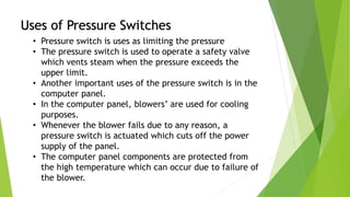 Uses of Pressure Switches
• Pressure switch is uses as limiting the pressure
• The pressure switch is used to operate a safety valve
which vents steam when the pressure exceeds the
upper limit.
• Another important uses of the pressure switch is in the
computer panel.
• In the computer panel, blowers’ are used for cooling
purposes.
• Whenever the blower fails due to any reason, a
pressure switch is actuated which cuts off the power
supply of the panel.
• The computer panel components are protected from
the high temperature which can occur due to failure of
the blower.
 