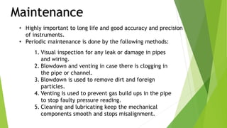 Maintenance
• Highly important to long life and good accuracy and precision
of instruments.
• Periodic maintenance is done by the following methods:
1. Visual inspection for any leak or damage in pipes
and wiring.
2. Blowdown and venting in case there is clogging in
the pipe or channel.
3. Blowdown is used to remove dirt and foreign
particles.
4. Venting is used to prevent gas build ups in the pipe
to stop faulty pressure reading.
5. Cleaning and lubricating keep the mechanical
components smooth and stops misalignment.
 