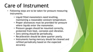 Care of Instrument
• Following steps are to be taken for pressure measuring
instruments.
• Liquid filled manometers need levelling,
maintaining a reasonable constant temperature.
• Proper allowances must be provided for pressure
where liquids enter the manometer.
• Pressure gauges should be mounted correctly,
protected from heat, corrosion and vibration.
• Zero setting should be periodically.
• Recalibration should be done quarter yearly.
• Instruments having mercury should be cleaned and
refilled periodically based on the expected
accuracy.
 
