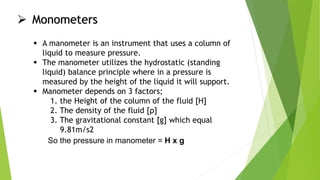  Monometers
 A manometer is an instrument that uses a column of
liquid to measure pressure.
 The manometer utilizes the hydrostatic (standing
liquid) balance principle where in a pressure is
measured by the height of the liquid it will support.
 Manometer depends on 3 factors;
1. the Height of the column of the fluid [H]
2. The density of the fluid [ρ]
3. The gravitational constant [g] which equal
9.81m/s2
So the pressure in manometer = H x g
 