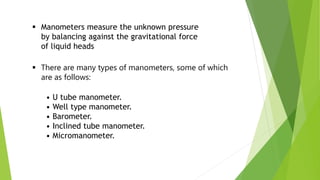  There are many types of manometers, some of which
are as follows:
• U tube manometer.
• Well type manometer.
• Barometer.
• Inclined tube manometer.
• Micromanometer.
 Manometers measure the unknown pressure
by balancing against the gravitational force
of liquid heads
 