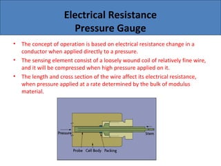 Electrical Resistance
Pressure Gauge
• The concept of operation is based on electrical resistance change in a
conductor when applied directly to a pressure.
• The sensing element consist of a loosely wound coil of relatively fine wire,
and it will be compressed when high pressure applied on it.
• The length and cross section of the wire affect its electrical resistance,
when pressure applied at a rate determined by the bulk of modulus
material.
 