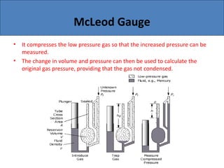 McLeod Gauge
• It compresses the low pressure gas so that the increased pressure can be
measured.
• The change in volume and pressure can then be used to calculate the
original gas pressure, providing that the gas not condensed.
 