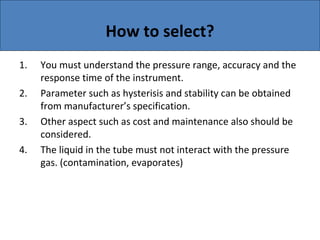 How to select?
1. You must understand the pressure range, accuracy and the
response time of the instrument.
2. Parameter such as hysterisis and stability can be obtained
from manufacturer’s specification.
3. Other aspect such as cost and maintenance also should be
considered.
4. The liquid in the tube must not interact with the pressure
gas. (contamination, evaporates)
 