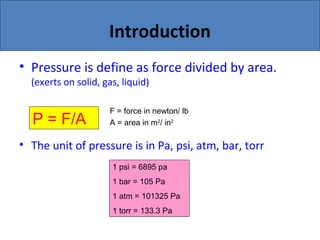 Introduction
• Pressure is define as force divided by area.
(exerts on solid, gas, liquid)
• The unit of pressure is in Pa, psi, atm, bar, torr
P = F/A
F = force in newton/ lb
A = area in m2
/ in2
1 psi = 6895 pa
1 bar = 105 Pa
1 atm = 101325 Pa
1 torr = 133.3 Pa
 