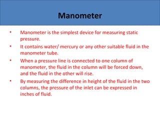 Manometer
• Manometer is the simplest device for measuring static
pressure.
• It contains water/ mercury or any other suitable fluid in the
manometer tube.
• When a pressure line is connected to one column of
manometer, the fluid in the column will be forced down,
and the fluid in the other will rise.
• By measuring the difference in height of the fluid in the two
columns, the pressure of the inlet can be expressed in
inches of fluid.
 
