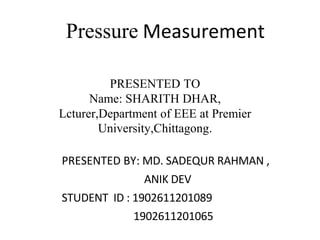 Pressure Measurement
PRESENTED BY: MD. SADEQUR RAHMAN ,
ANIK DEV
STUDENT ID : 1902611201089
1902611201065
PRESENTED TO
Name: SHARITH DHAR,
Lcturer,Department of EEE at Premier
University,Chittagong.
 