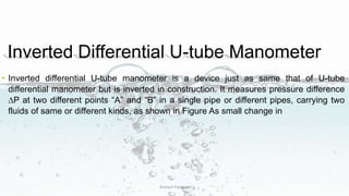 Inverted Differential U-tube Manometer
• Inverted differential U-tube manometer is a device just as same that of U-tube
differential manometer but is inverted in construction. It measures pressure difference
∆P at two different points “A” and “B” in a single pipe or different pipes, carrying two
fluids of same or different kinds, as shown in Figure As small change in
Dishant Patiwala
 