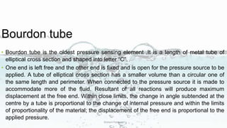 Bourdon tube
• Bourdon tube is the oldest pressure sensing element .It is a length of metal tube of
elliptical cross section and shaped into letter “C”.
• One end is left free and the other end is fixed and is open for the pressure source to be
applied. A tube of elliptical cross section has a smaller volume than a circular one of
the same length and perimeter. When connected to the pressure source it is made to
accommodate more of the fluid. Resultant of all reactions will produce maximum
displacement at the free end. Within close limits, the change in angle subtended at the
centre by a tube is proportional to the change of internal pressure and within the limits
of proportionality of the material; the displacement of the free end is proportional to the
applied pressure.
Dishant Patiwala
 