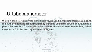 U-tube manometer
• U-tube manometer is a simple manometric device used to measure pressure at a point
in a fluid, by balancing the fluid column by the same or another column of fluid. It has a
glass tube bent in “U” shape with some amount of same or other type of fluid, called
manometric fluid like mercury, as shown in Figures
Dishant Patiwala
 