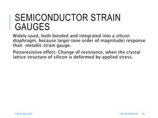 5 November 2022 PMI REVISION 00 24
SEMICONDUCTOR STRAIN
GAUGES
Widely used, both bonded and integrated into a silicon
diaphragm, because larger (one order of magnitude) response
than metallic strain gauge.
Piezoresistive effect: Change of resistance, when the crystal
lattice structure of silicon is deformed by applied stress.
 