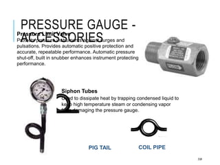 PRESSURE GAUGE -
ACCESSORIES
33#
COIL PIPE
PIG TAIL
Pressure Limit Valve
Protects pressure instruments against surges and
pulsations. Provides automatic positive protection and
accurate, repeatable performance. Automatic pressure
shut-off, built in snubber enhances instrument protecting
performance.
Siphon Tubes
Used to dissipate heat by trapping condensed liquid to
keep high temperature steam or condensing vapor
from damaging the pressure gauge.
 