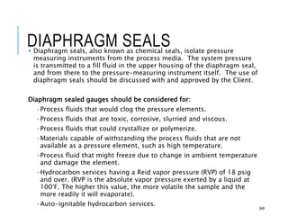 DIAPHRAGM SEALS
 Diaphragm seals, also known as chemical seals, isolate pressure
measuring instruments from the process media. The system pressure
is transmitted to a fill fluid in the upper housing of the diaphragm seal,
and from there to the pressure-measuring instrument itself. The use of
diaphragm seals should be discussed with and approved by the Client.
Diaphragm sealed gauges should be considered for:
•Process fluids that would clog the pressure elements.
•Process fluids that are toxic, corrosive, slurried and viscous.
•Process fluids that could crystallize or polymerize.
•Materials capable of withstanding the process fluids that are not
available as a pressure element, such as high temperature.
•Process fluid that might freeze due to change in ambient temperature
and damage the element.
•Hydrocarbon services having a Reid vapor pressure (RVP) of 18 psig
and over. (RVP is the absolute vapor pressure exerted by a liquid at
100°F. The higher this value, the more volatile the sample and the
more readily it will evaporate).
•Auto-ignitable hydrocarbon services.
34#
 