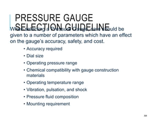 PRESSURE GAUGE
SELECTION GUIDELINE
36#
When selecting a Pressure Gauge, care should be
given to a number of parameters which have an effect
on the gauge’s accuracy, safety, and cost.
• Accuracy required
• Dial size
• Operating pressure range
• Chemical compatibility with gauge construction
materials
• Operating temperature range
• Vibration, pulsation, and shock
• Pressure fluid composition
• Mounting requirement
 