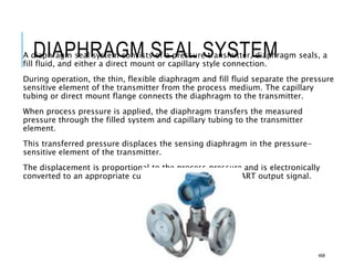 DIAPHRAGM SEAL SYSTEM
A diaphragm seal system consists of a pressure transmitter, diaphragm seals, a
fill fluid, and either a direct mount or capillary style connection.
During operation, the thin, flexible diaphragm and fill fluid separate the pressure
sensitive element of the transmitter from the process medium. The capillary
tubing or direct mount flange connects the diaphragm to the transmitter.
When process pressure is applied, the diaphragm transfers the measured
pressure through the filled system and capillary tubing to the transmitter
element.
This transferred pressure displaces the sensing diaphragm in the pressure-
sensitive element of the transmitter.
The displacement is proportional to the process pressure and is electronically
converted to an appropriate current, voltage, or digital HART output signal.
46#
 