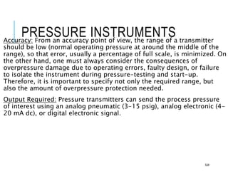 PRESSURE INSTRUMENTS
Accuracy: From an accuracy point of view, the range of a transmitter
should be low (normal operating pressure at around the middle of the
range), so that error, usually a percentage of full scale, is minimized. On
the other hand, one must always consider the consequences of
overpressure damage due to operating errors, faulty design, or failure
to isolate the instrument during pressure-testing and start-up.
Therefore, it is important to specify not only the required range, but
also the amount of overpressure protection needed.
Output Required: Pressure transmitters can send the process pressure
of interest using an analog pneumatic (3-15 psig), analog electronic (4-
20 mA dc), or digital electronic signal.
52#
 