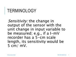 5 November 2022 PMI REVISION 00 7
TERMINOLOGY
Sensitivity: the change in
output of the sensor with the
unit change in input variable to
be measured; e.g., if a I-mV
recorder has a 5-cm scale
length, its sensitivity would be
5 cm/ mV.
 