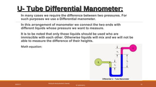 U- Tube Differential Manometer:U- Tube Differential Manometer:
In many cases we require the difference between two pressures. For
such purposes we use a Differential manometer.
In this arrangement of manometer we connect the two ends with
different liquids whose pressure we want to measure.
It is to be noted that only those liquids should be used who are
immiscible with each other. Otherwise liquids will mix and we will not be
able to measure the difference of their heights.
Math equation:
09/05/17
PRESSURE MEASUREMENT (FMHM)
BY SASIDHAR.G
15
 