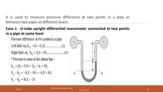 09/05/17
PRESSURE MEASUREMENT (FMHM)
BY SASIDHAR.G
16
It is used to measure pressure difference at two points in a pipe or
between two pipes at different levels.
Case 1 - U-tube upright differential manometer connected at two points
in a pipe at same level
 