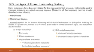 Different types of Pressure measuring Devices ::
Many techniques have been developed for the measurement of pressure. Instruments used to
measure pressure are called pressure gauges. Measuring of fluid pressure may be broadly
classified under following
1.Manometers
2.Mechanical Gauges
1.Manometers these are the pressure measuring devices which are based on the principle of balancing the
column of liquid(whose pressure is to be found) by the same or another column of liquid. The manometers
are classified as
09/05/17
PRESSURE MEASUREMENT (FMHM)
BY SASIDHAR.G
8
(i) Simple manometer:
 Piezometer
 U-tube manometer
 single column manometer
• Vertical single column manometer
• Inclined single column manometer
(ii) Differential manometer :
 U-tube differential manometer
 Inverted U-tube differential manometer
 
