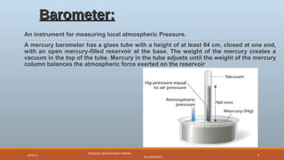 Barometer:Barometer:
An instrument for measuring local atmospheric Pressure.
A mercury barometer has a glass tube with a height of at least 84 cm, closed at one end,
with an open mercury-filled reservoir at the base. The weight of the mercury creates a
vacuum in the top of the tube. Mercury in the tube adjusts until the weight of the mercury
column balances the atmospheric force exerted on the reservoir
09/05/17
PRESSURE MEASUREMENT (FMHM)
BY SASIDHAR.G
9
 