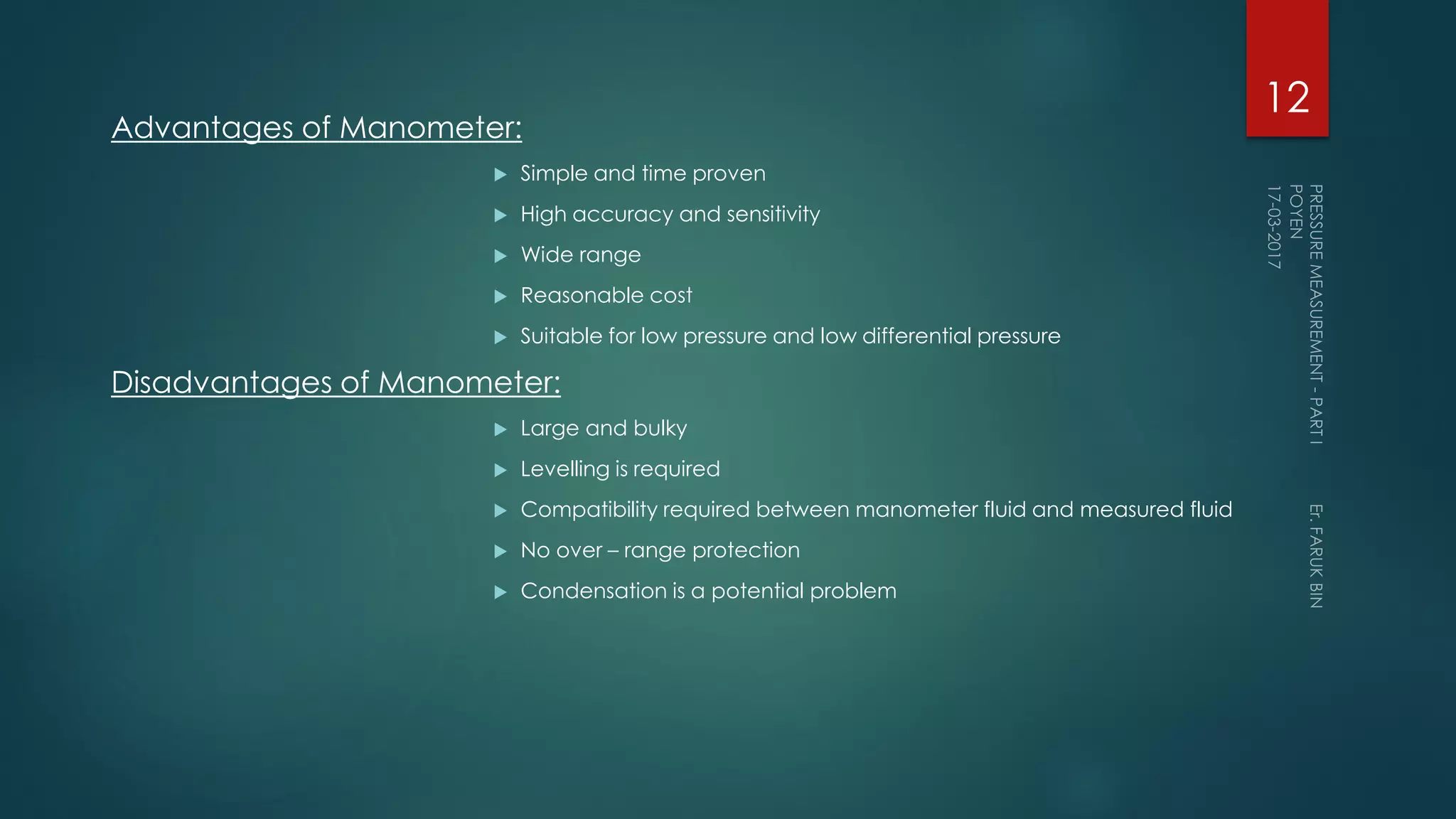 Advantages of Manometer:
 Simple and time proven
 High accuracy and sensitivity
 Wide range
 Reasonable cost
 Suitable for low pressure and low differential pressure
Disadvantages of Manometer:
 Large and bulky
 Levelling is required
 Compatibility required between manometer fluid and measured fluid
 No over – range protection
 Condensation is a potential problem
12
 