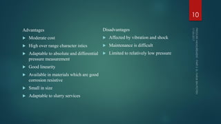 Advantages
 Moderate cost
 High over range character istics
 Adaptable to absolute and differential
pressure measurement
 Good linearity
 Available in materials which are good
corrosion resistive
 Small in size
 Adaptable to slurry services
Disadvantages
 Affected by vibration and shock
 Maintenance is difficult
 Limited to relatively low pressure
10
 