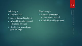 Advantages
 Moderate cost
 Able to deliver high force
 Adaptable for absolute and
differential pressure
 Good in low to moderate
pressure range
Disadvantages
 Ambient temperature
compensation required
 Unsuitable for high pressure
12
 