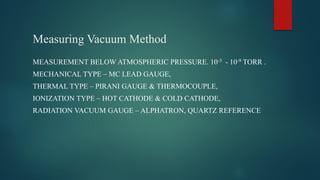 Measuring Vacuum Method
MEASUREMENT BELOW ATMOSPHERIC PRESSURE. 10-3 - 10-9 TORR .
MECHANICAL TYPE – MC LEAD GAUGE,
THERMAL TYPE – PIRANI GAUGE & THERMOCOUPLE,
IONIZATION TYPE – HOT CATHODE & COLD CATHODE,
RADIATION VACUUM GAUGE – ALPHATRON, QUARTZ REFERENCE
 