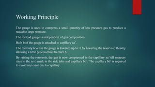 Working Principle
The gauge is used to compress a small quantity of low pressure gas to produce a
readable large pressure.
The mcleod gauge is independent of gas composition.
Bulb b of the gauge is attached to capillary aa’.
The mercury level in the gauge is lowered up to l1 by lowering the reservoir, thereby
allowing a little process fluid to enter b.
By raising the reservoir, the gas is now compressed in the capillary aa’ till mercury
rises to the zero mark in the side tube and capillary bb’. The capillary bb’ is required
to avoid any error due to capillary.
 